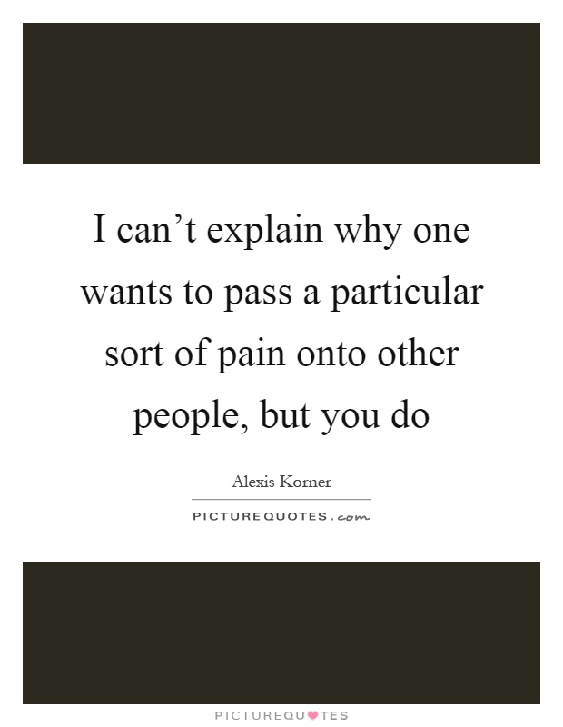 I can't explain why one wants to pass a particular sort of pain onto other people, but you do Picture Quote #1