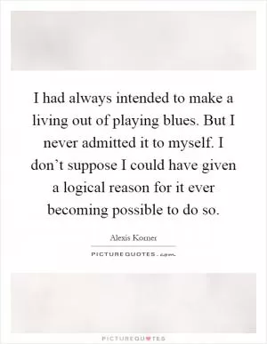 I had always intended to make a living out of playing blues. But I never admitted it to myself. I don’t suppose I could have given a logical reason for it ever becoming possible to do so Picture Quote #1
