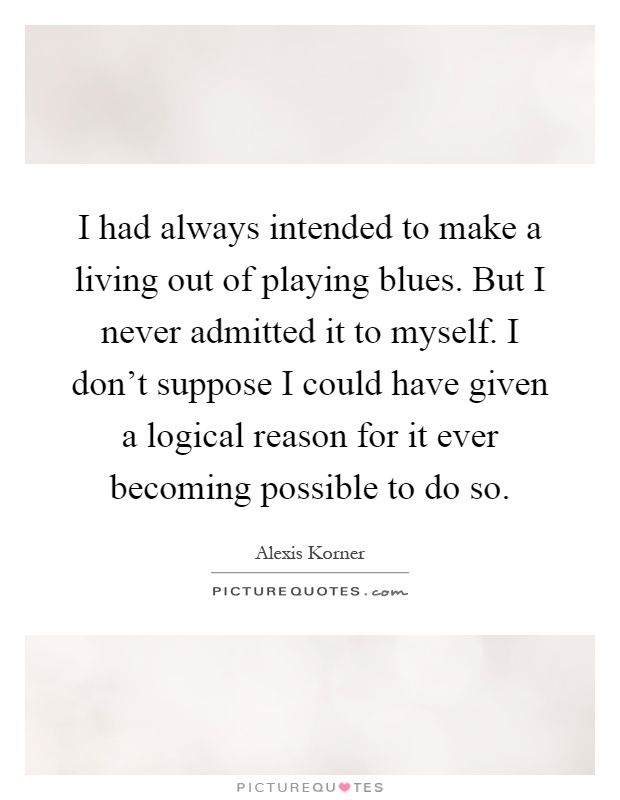I had always intended to make a living out of playing blues. But I never admitted it to myself. I don't suppose I could have given a logical reason for it ever becoming possible to do so Picture Quote #1