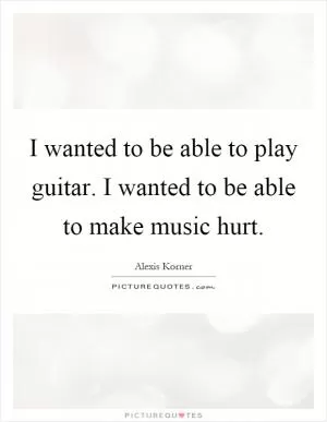 I wanted to be able to play guitar. I wanted to be able to make music hurt Picture Quote #1