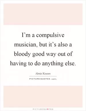 I’m a compulsive musician, but it’s also a bloody good way out of having to do anything else Picture Quote #1