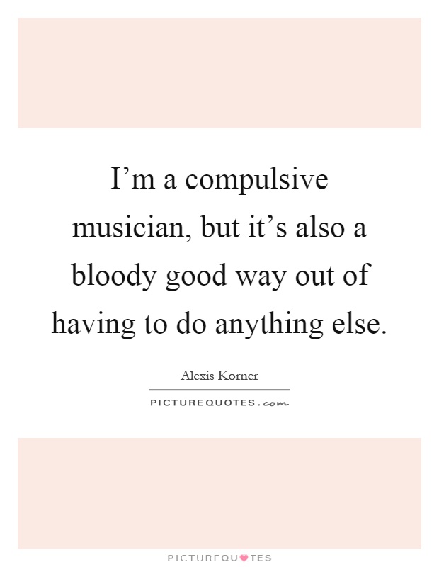 I'm a compulsive musician, but it's also a bloody good way out of having to do anything else Picture Quote #1