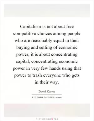 Capitalism is not about free competitive choices among people who are reasonably equal in their buying and selling of economic power, it is about concentrating capital, concentrating economic power in very few hands using that power to trash everyone who gets in their way Picture Quote #1