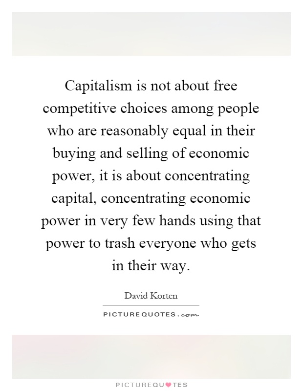 Capitalism is not about free competitive choices among people who are reasonably equal in their buying and selling of economic power, it is about concentrating capital, concentrating economic power in very few hands using that power to trash everyone who gets in their way Picture Quote #1