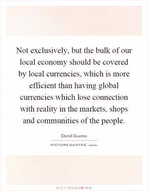 Not exclusively, but the bulk of our local economy should be covered by local currencies, which is more efficient than having global currencies which lose connection with reality in the markets, shops and communities of the people Picture Quote #1