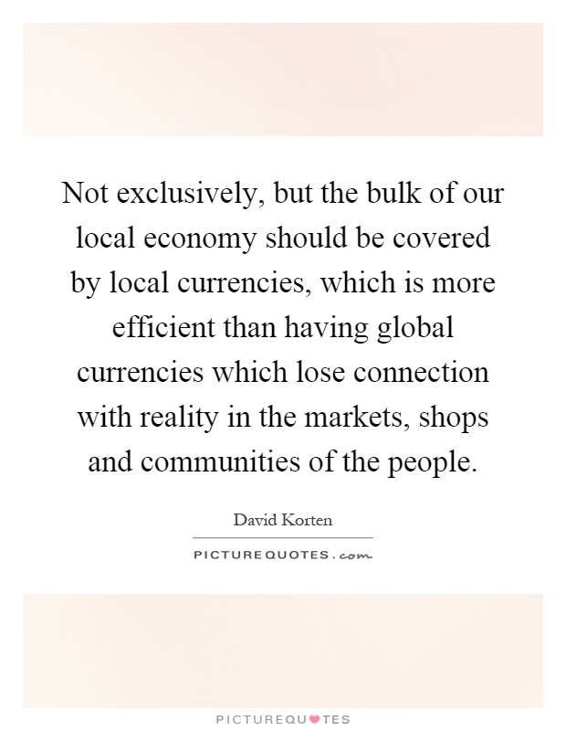 Not exclusively, but the bulk of our local economy should be covered by local currencies, which is more efficient than having global currencies which lose connection with reality in the markets, shops and communities of the people Picture Quote #1