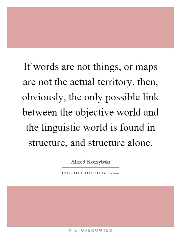If words are not things, or maps are not the actual territory, then, obviously, the only possible link between the objective world and the linguistic world is found in structure, and structure alone Picture Quote #1