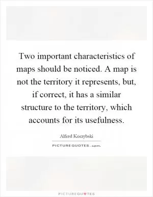 Two important characteristics of maps should be noticed. A map is not the territory it represents, but, if correct, it has a similar structure to the territory, which accounts for its usefulness Picture Quote #1