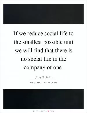 If we reduce social life to the smallest possible unit we will find that there is no social life in the company of one Picture Quote #1