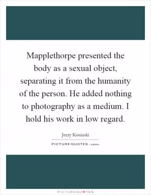 Mapplethorpe presented the body as a sexual object, separating it from the humanity of the person. He added nothing to photography as a medium. I hold his work in low regard Picture Quote #1