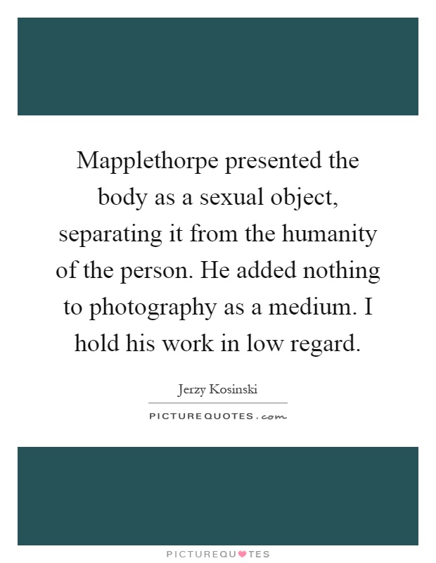 Mapplethorpe presented the body as a sexual object, separating it from the humanity of the person. He added nothing to photography as a medium. I hold his work in low regard Picture Quote #1