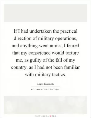 If I had undertaken the practical direction of military operations, and anything went amiss, I feared that my conscience would torture me, as guilty of the fall of my country, as I had not been familiar with military tactics Picture Quote #1