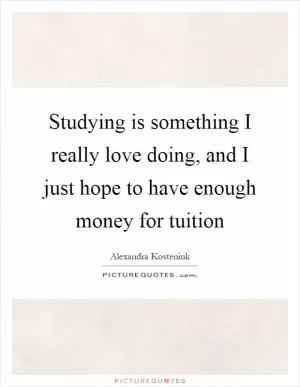 Studying is something I really love doing, and I just hope to have enough money for tuition Picture Quote #1