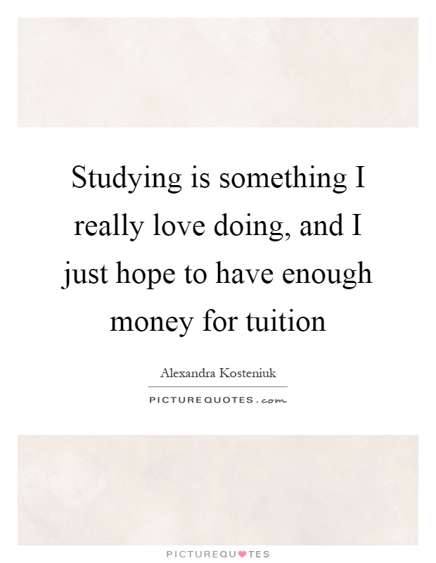 Studying is something I really love doing, and I just hope to have enough money for tuition Picture Quote #1