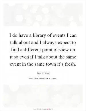 I do have a library of events I can talk about and I always expect to find a different point of view on it so even if I talk about the same event in the same town it’s fresh Picture Quote #1
