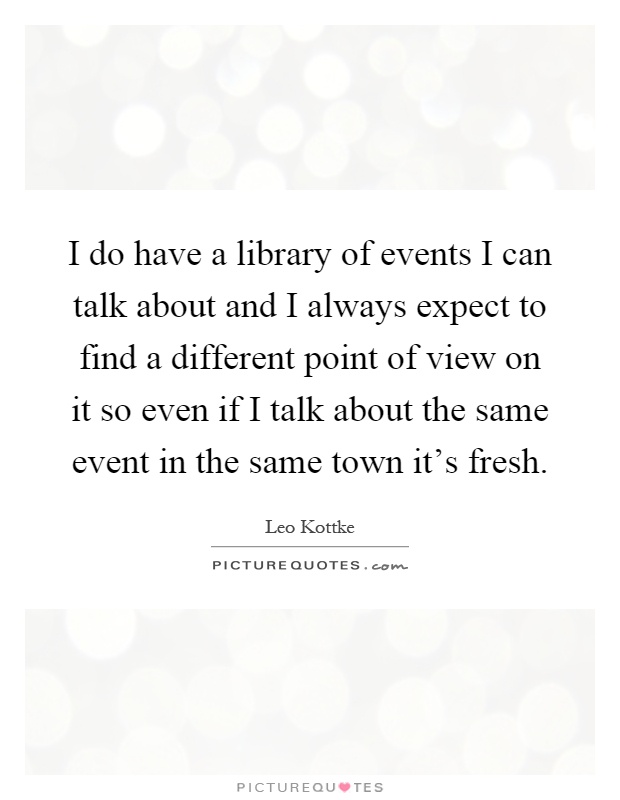 I do have a library of events I can talk about and I always expect to find a different point of view on it so even if I talk about the same event in the same town it's fresh Picture Quote #1