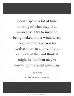 I don’t spend a lot of time thinking of what they’ll do musically, I try to imagine being locked into a windowless room with this person for twelve hours at a time. If you can look at that and think it might be fun then maybe you’ve got the right musician Picture Quote #1