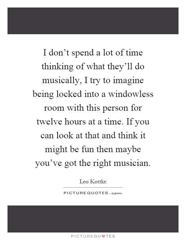 I don't spend a lot of time thinking of what they'll do musically, I try to imagine being locked into a windowless room with this person for twelve hours at a time. If you can look at that and think it might be fun then maybe you've got the right musician Picture Quote #1