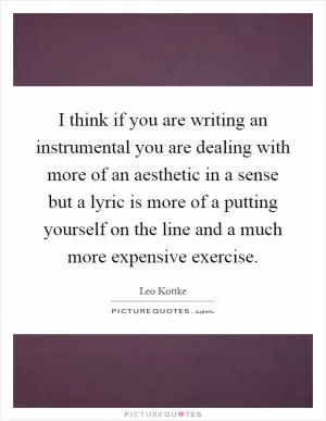 I think if you are writing an instrumental you are dealing with more of an aesthetic in a sense but a lyric is more of a putting yourself on the line and a much more expensive exercise Picture Quote #1