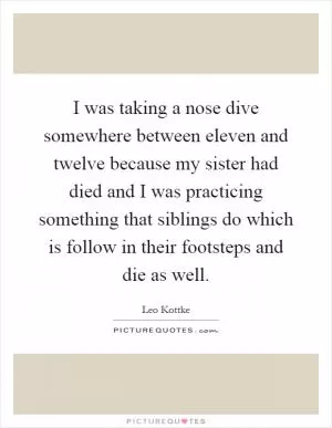 I was taking a nose dive somewhere between eleven and twelve because my sister had died and I was practicing something that siblings do which is follow in their footsteps and die as well Picture Quote #1