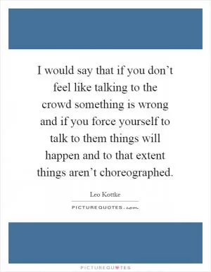 I would say that if you don’t feel like talking to the crowd something is wrong and if you force yourself to talk to them things will happen and to that extent things aren’t choreographed Picture Quote #1