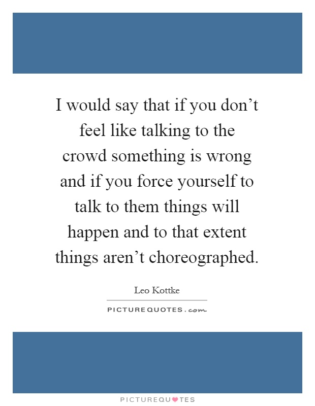 I would say that if you don't feel like talking to the crowd something is wrong and if you force yourself to talk to them things will happen and to that extent things aren't choreographed Picture Quote #1