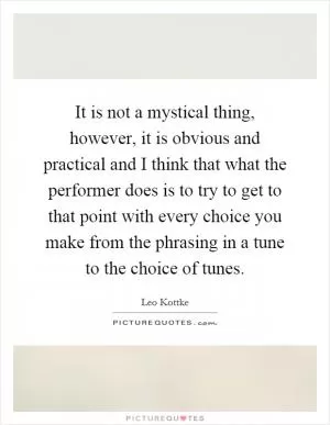 It is not a mystical thing, however, it is obvious and practical and I think that what the performer does is to try to get to that point with every choice you make from the phrasing in a tune to the choice of tunes Picture Quote #1
