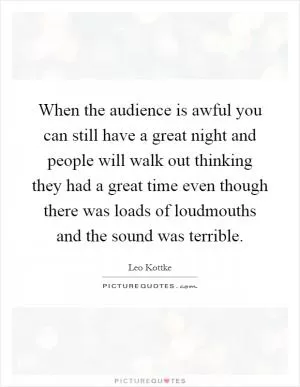 When the audience is awful you can still have a great night and people will walk out thinking they had a great time even though there was loads of loudmouths and the sound was terrible Picture Quote #1