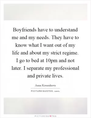 Boyfriends have to understand me and my needs. They have to know what I want out of my life and about my strict regime. I go to bed at 10pm and not later. I separate my professional and private lives Picture Quote #1