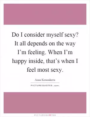 Do I consider myself sexy? It all depends on the way I’m feeling. When I’m happy inside, that’s when I feel most sexy Picture Quote #1