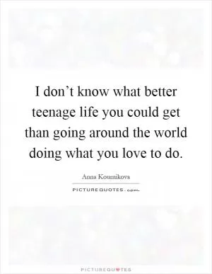 I don’t know what better teenage life you could get than going around the world doing what you love to do Picture Quote #1