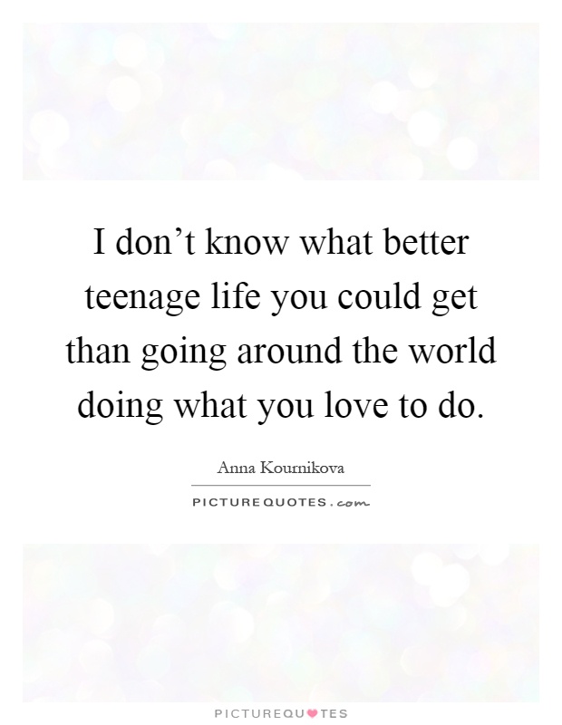 I don't know what better teenage life you could get than going around the world doing what you love to do Picture Quote #1