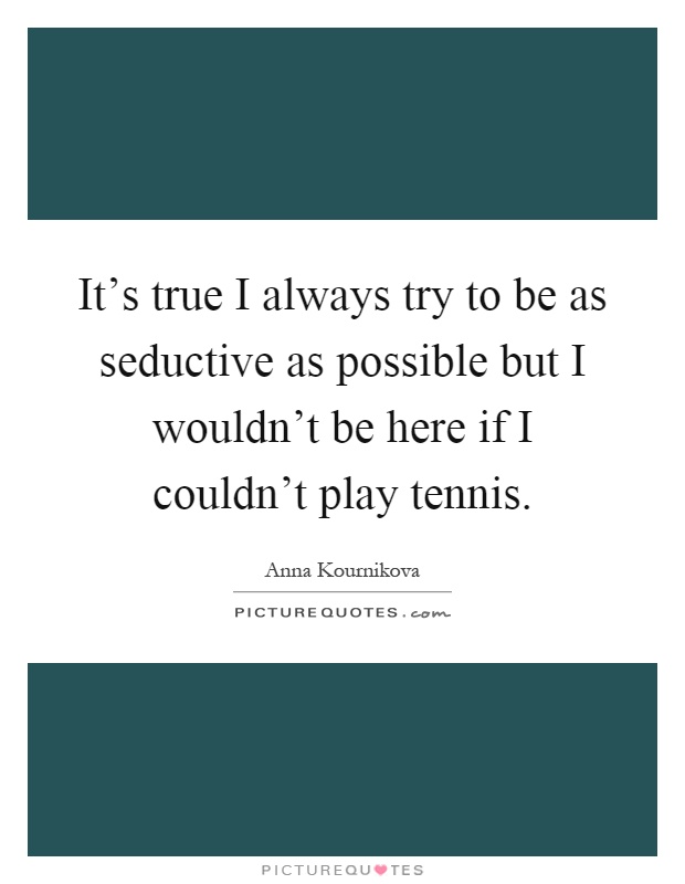 It's true I always try to be as seductive as possible but I wouldn't be here if I couldn't play tennis Picture Quote #1
