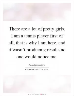 There are a lot of pretty girls. I am a tennis player first of all, that is why I am here, and if wasn’t producing results no one would notice me Picture Quote #1