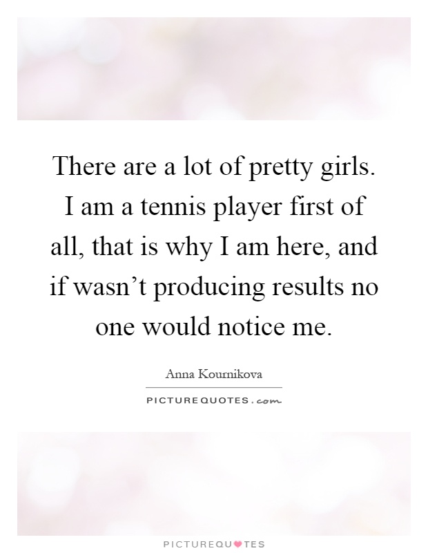 There are a lot of pretty girls. I am a tennis player first of all, that is why I am here, and if wasn't producing results no one would notice me Picture Quote #1