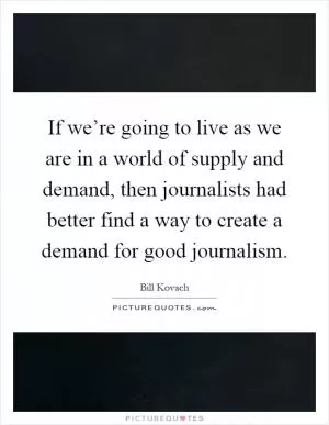 If we’re going to live as we are in a world of supply and demand, then journalists had better find a way to create a demand for good journalism Picture Quote #1