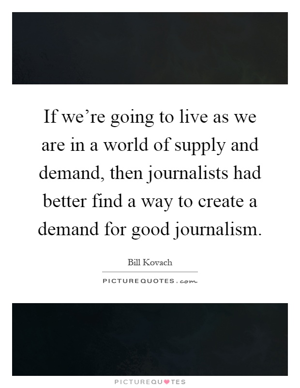 If we're going to live as we are in a world of supply and demand, then journalists had better find a way to create a demand for good journalism Picture Quote #1