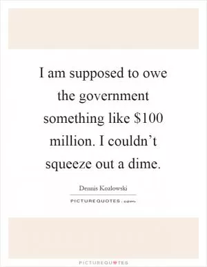 I am supposed to owe the government something like $100 million. I couldn’t squeeze out a dime Picture Quote #1