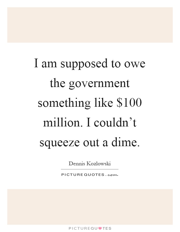 I am supposed to owe the government something like $100 million. I couldn't squeeze out a dime Picture Quote #1