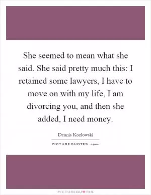 She seemed to mean what she said. She said pretty much this: I retained some lawyers, I have to move on with my life, I am divorcing you, and then she added, I need money Picture Quote #1