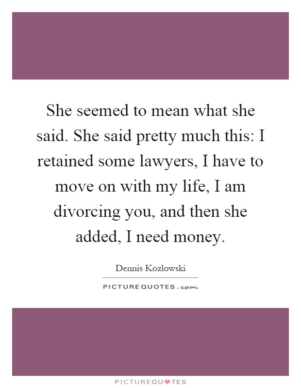 She seemed to mean what she said. She said pretty much this: I retained some lawyers, I have to move on with my life, I am divorcing you, and then she added, I need money Picture Quote #1