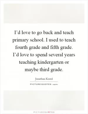 I’d love to go back and teach primary school. I used to teach fourth grade and fifth grade. I’d love to spend several years teaching kindergarten or maybe third grade Picture Quote #1