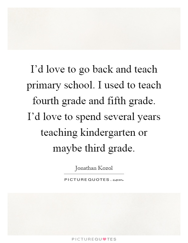 I'd love to go back and teach primary school. I used to teach fourth grade and fifth grade. I'd love to spend several years teaching kindergarten or maybe third grade Picture Quote #1