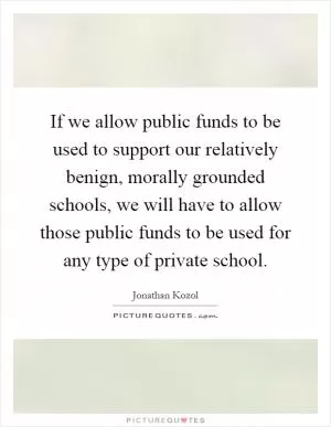 If we allow public funds to be used to support our relatively benign, morally grounded schools, we will have to allow those public funds to be used for any type of private school Picture Quote #1