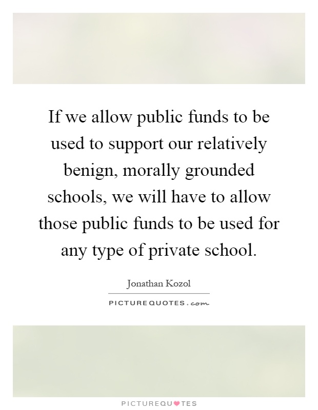 If we allow public funds to be used to support our relatively benign, morally grounded schools, we will have to allow those public funds to be used for any type of private school Picture Quote #1