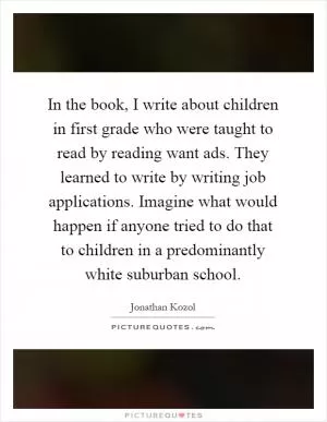 In the book, I write about children in first grade who were taught to read by reading want ads. They learned to write by writing job applications. Imagine what would happen if anyone tried to do that to children in a predominantly white suburban school Picture Quote #1
