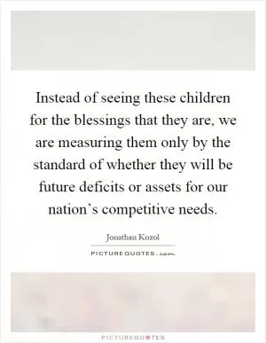 Instead of seeing these children for the blessings that they are, we are measuring them only by the standard of whether they will be future deficits or assets for our nation’s competitive needs Picture Quote #1