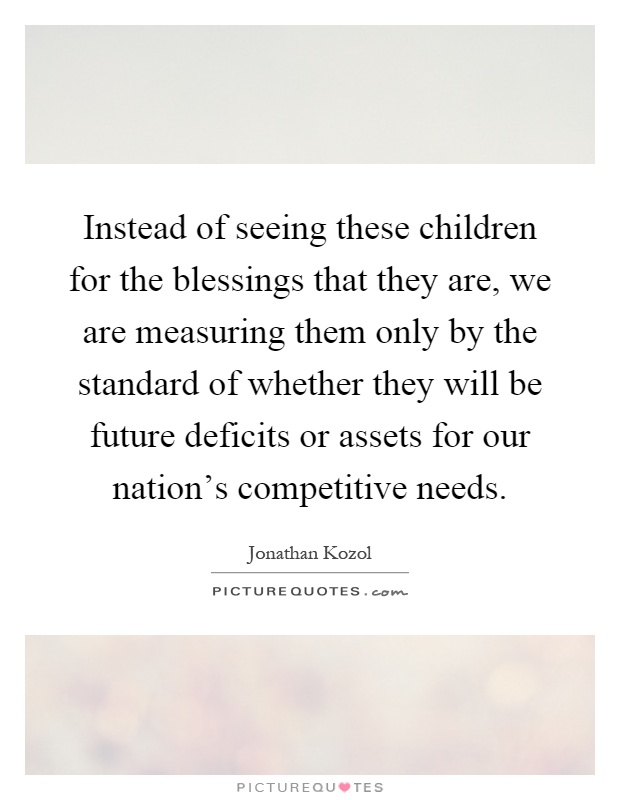 Instead of seeing these children for the blessings that they are, we are measuring them only by the standard of whether they will be future deficits or assets for our nation's competitive needs Picture Quote #1