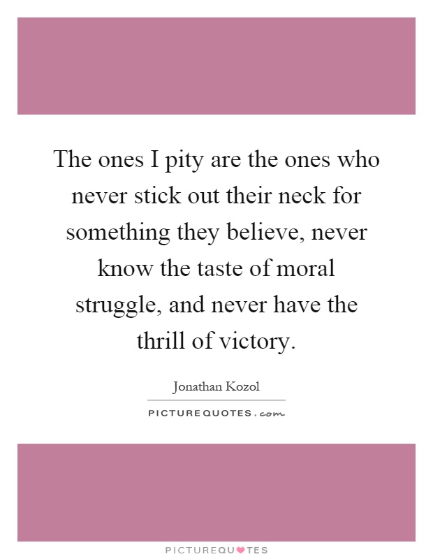 The ones I pity are the ones who never stick out their neck for something they believe, never know the taste of moral struggle, and never have the thrill of victory Picture Quote #1