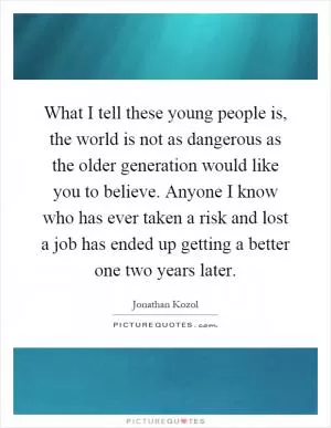 What I tell these young people is, the world is not as dangerous as the older generation would like you to believe. Anyone I know who has ever taken a risk and lost a job has ended up getting a better one two years later Picture Quote #1